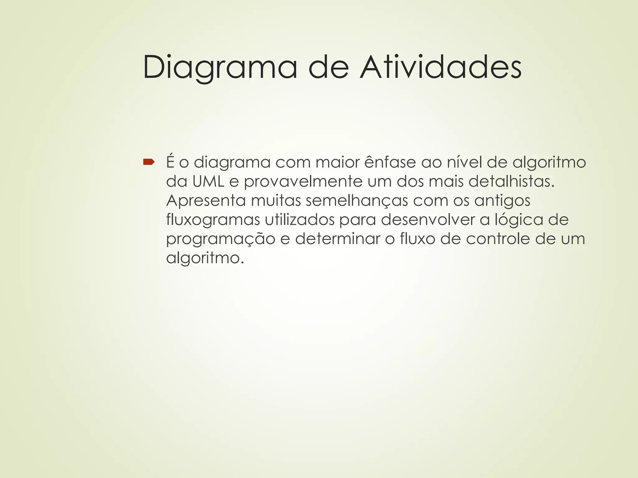 Diagrama de Atividades
 É o diagrama com maior ênfase ao nível de algoritmo
da UML e provavelmente um dos mais detalhistas.
Apresenta muitas semelhanças com os antigos
fluxogramas utilizados para desenvolver a lógica de
programação e determinar o fluxo de controle de um
algoritmo.
 