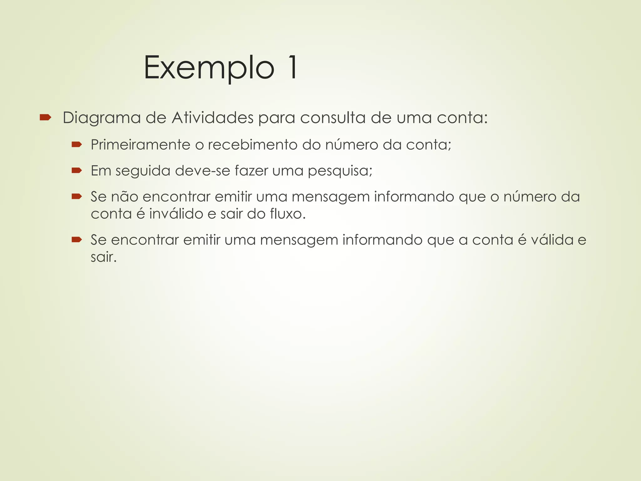 Exemplo 1
 Diagrama de Atividades para consulta de uma conta:
 Primeiramente o recebimento do número da conta;
 Em seguida deve-se fazer uma pesquisa;
 Se não encontrar emitir uma mensagem informando que o número da
conta é inválido e sair do fluxo.
 Se encontrar emitir uma mensagem informando que a conta é válida e
sair.
 