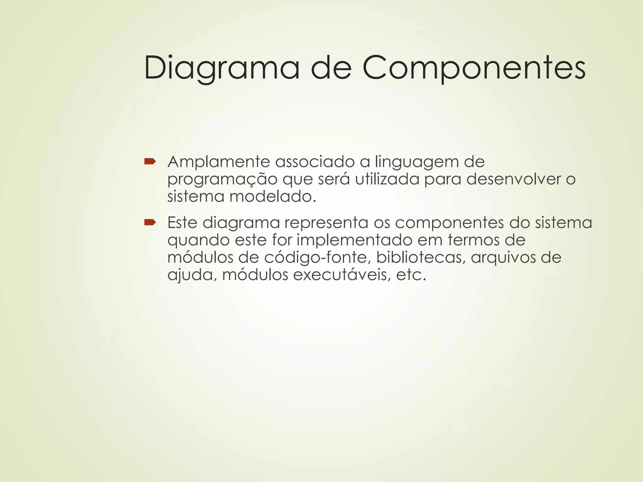 Diagrama de Componentes
 Amplamente associado a linguagem de
programação que será utilizada para desenvolver o
sistema modelado.
 Este diagrama representa os componentes do sistema
quando este for implementado em termos de
módulos de código-fonte, bibliotecas, arquivos de
ajuda, módulos executáveis, etc.
 