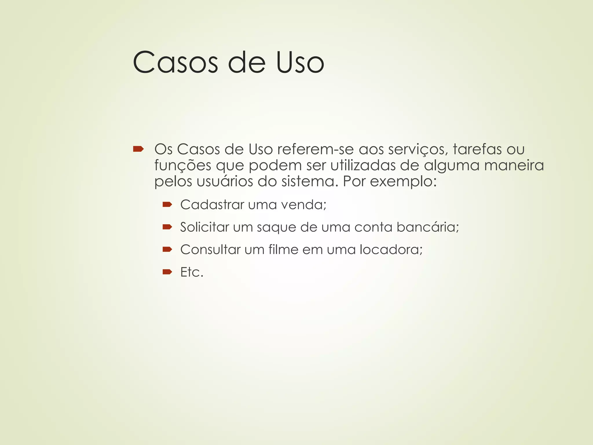 Casos de Uso
 Os Casos de Uso referem-se aos serviços, tarefas ou
funções que podem ser utilizadas de alguma maneira
pelos usuários do sistema. Por exemplo:
 Cadastrar uma venda;
 Solicitar um saque de uma conta bancária;
 Consultar um filme em uma locadora;
 Etc.
 