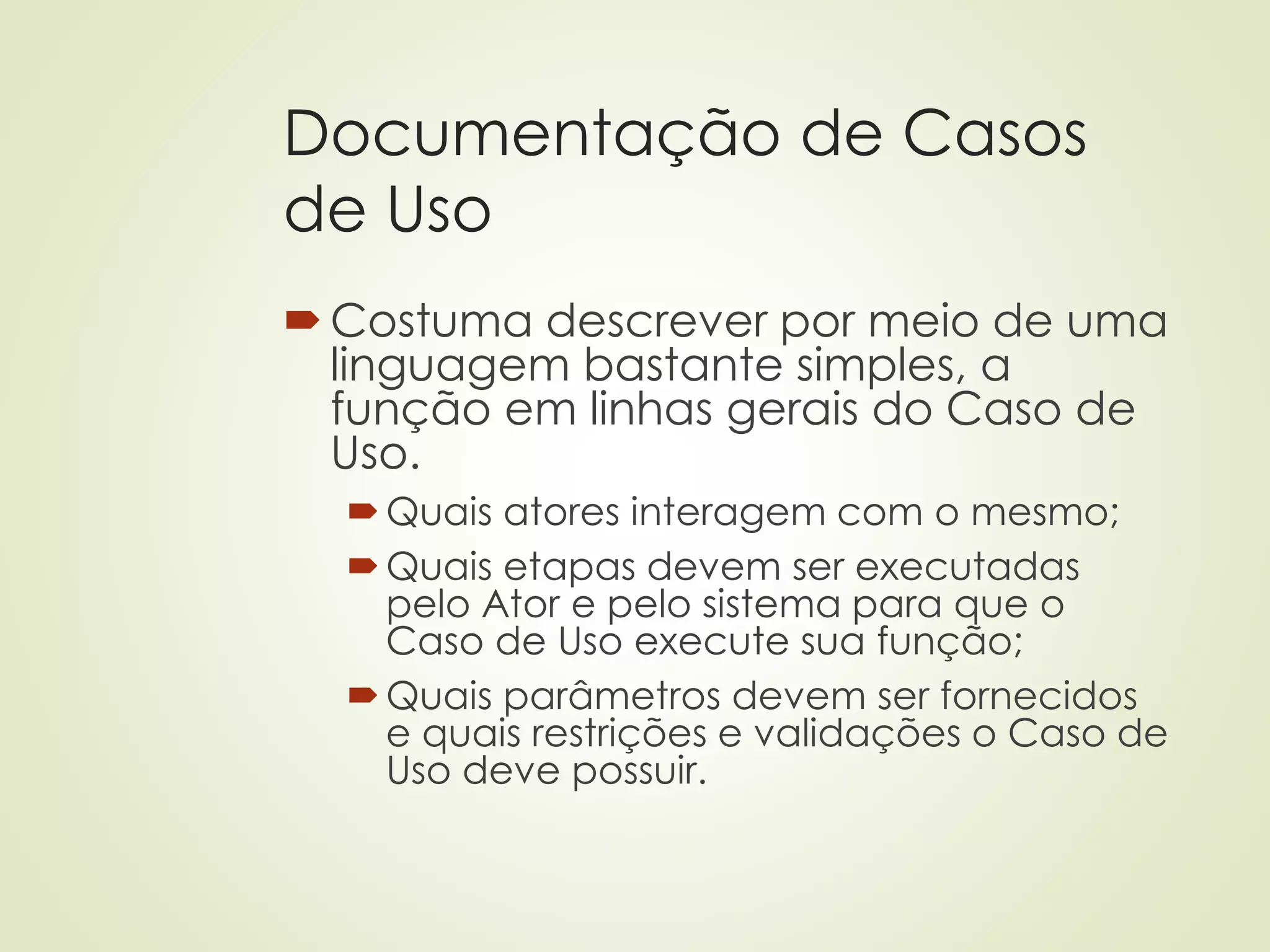 Documentação de Casos
de Uso
Costuma descrever por meio de uma
linguagem bastante simples, a
função em linhas gerais do Caso de
Uso.
Quais atores interagem com o mesmo;
Quais etapas devem ser executadas
pelo Ator e pelo sistema para que o
Caso de Uso execute sua função;
Quais parâmetros devem ser fornecidos
e quais restrições e validações o Caso de
Uso deve possuir.
 