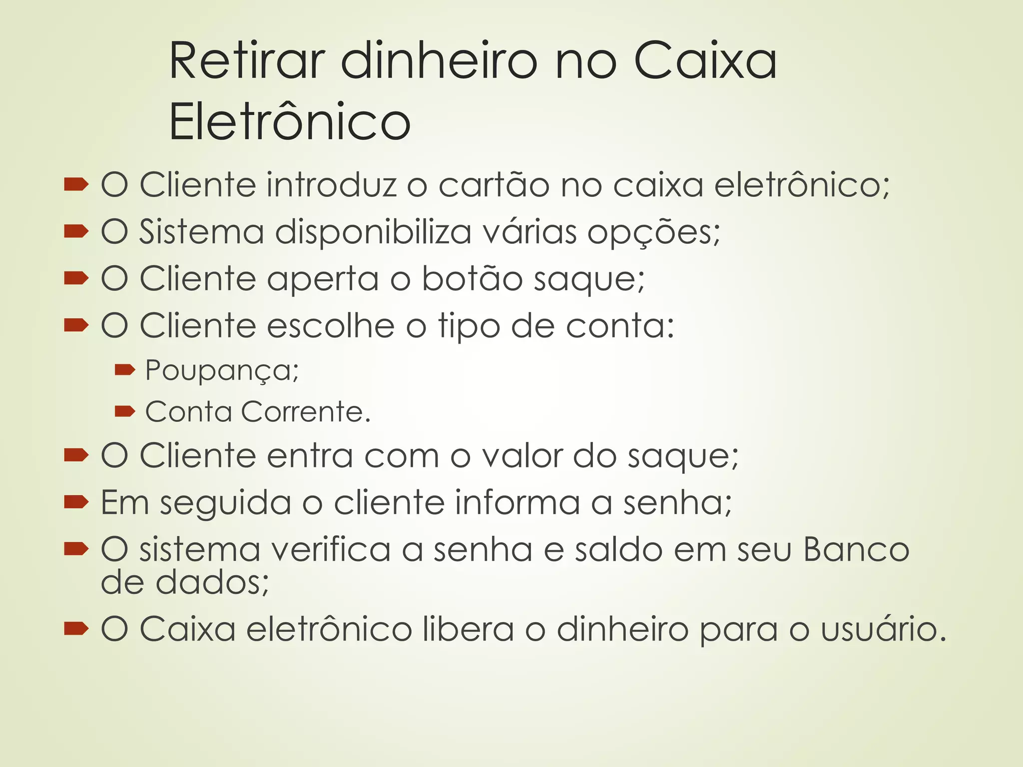 Retirar dinheiro no Caixa
Eletrônico
 O Cliente introduz o cartão no caixa eletrônico;
 O Sistema disponibiliza várias opções;
 O Cliente aperta o botão saque;
 O Cliente escolhe o tipo de conta:
 Poupança;
 Conta Corrente.
 O Cliente entra com o valor do saque;
 Em seguida o cliente informa a senha;
 O sistema verifica a senha e saldo em seu Banco
de dados;
 O Caixa eletrônico libera o dinheiro para o usuário.
 