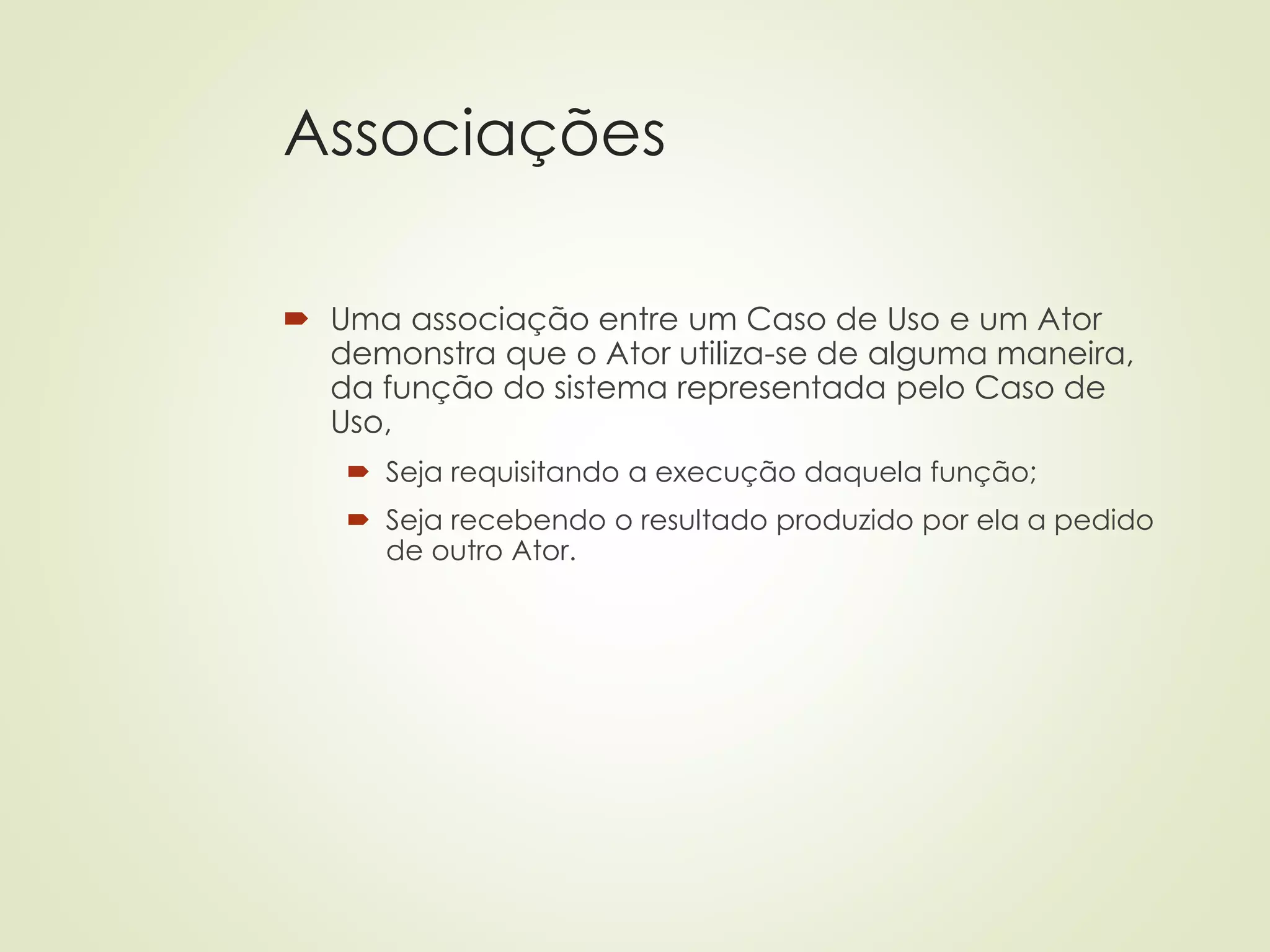 Associações
 Uma associação entre um Caso de Uso e um Ator
demonstra que o Ator utiliza-se de alguma maneira,
da função do sistema representada pelo Caso de
Uso,
 Seja requisitando a execução daquela função;
 Seja recebendo o resultado produzido por ela a pedido
de outro Ator.
 