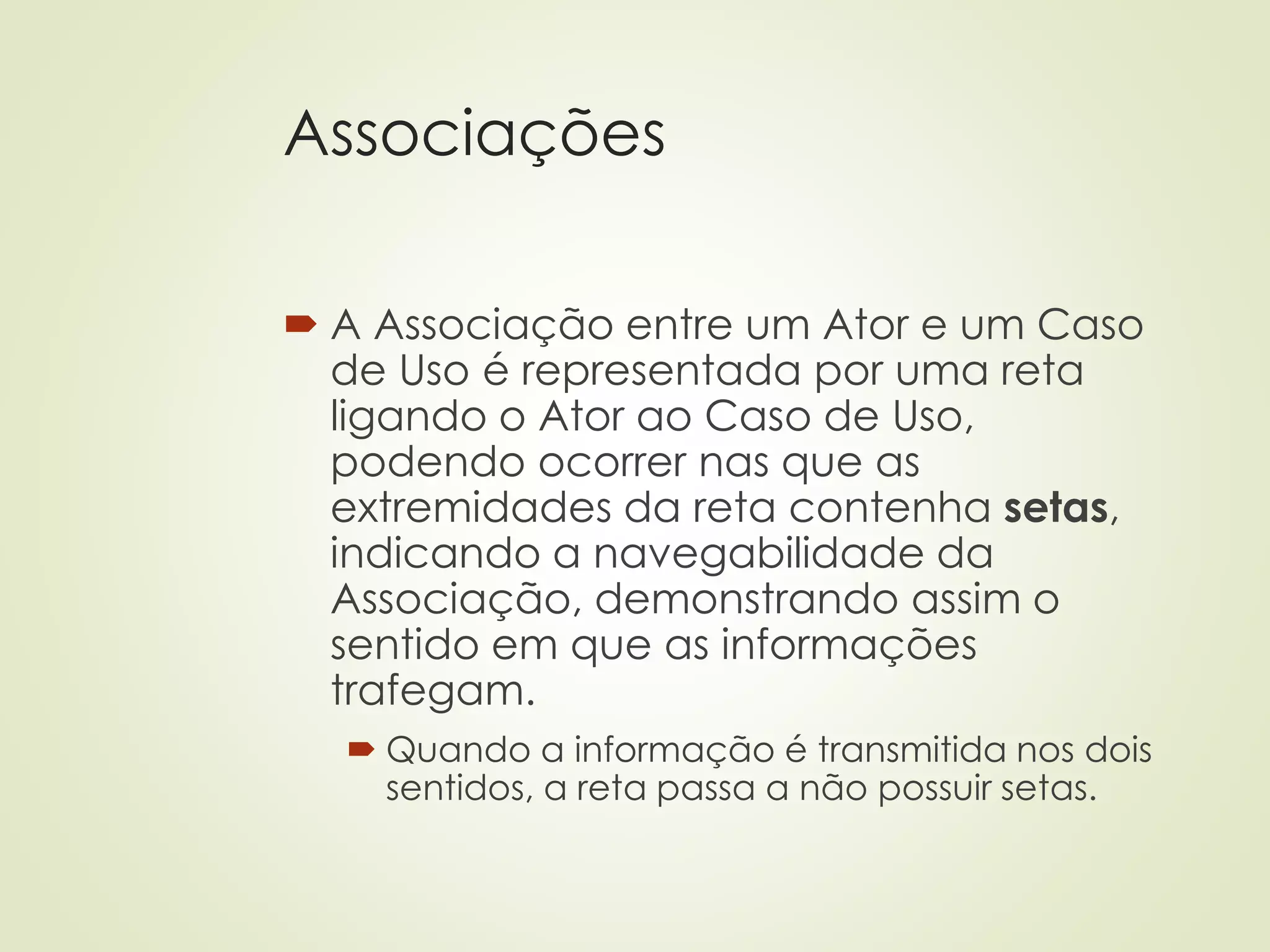 Associações
 A Associação entre um Ator e um Caso
de Uso é representada por uma reta
ligando o Ator ao Caso de Uso,
podendo ocorrer nas que as
extremidades da reta contenha setas,
indicando a navegabilidade da
Associação, demonstrando assim o
sentido em que as informações
trafegam.
 Quando a informação é transmitida nos dois
sentidos, a reta passa a não possuir setas.
 