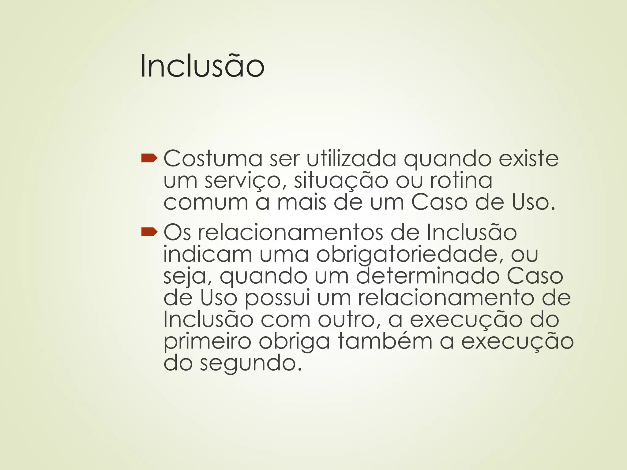 Inclusão
Costuma ser utilizada quando existe
um serviço, situação ou rotina
comum a mais de um Caso de Uso.
Os relacionamentos de Inclusão
indicam uma obrigatoriedade, ou
seja, quando um determinado Caso
de Uso possui um relacionamento de
Inclusão com outro, a execução do
primeiro obriga também a execução
do segundo.
 