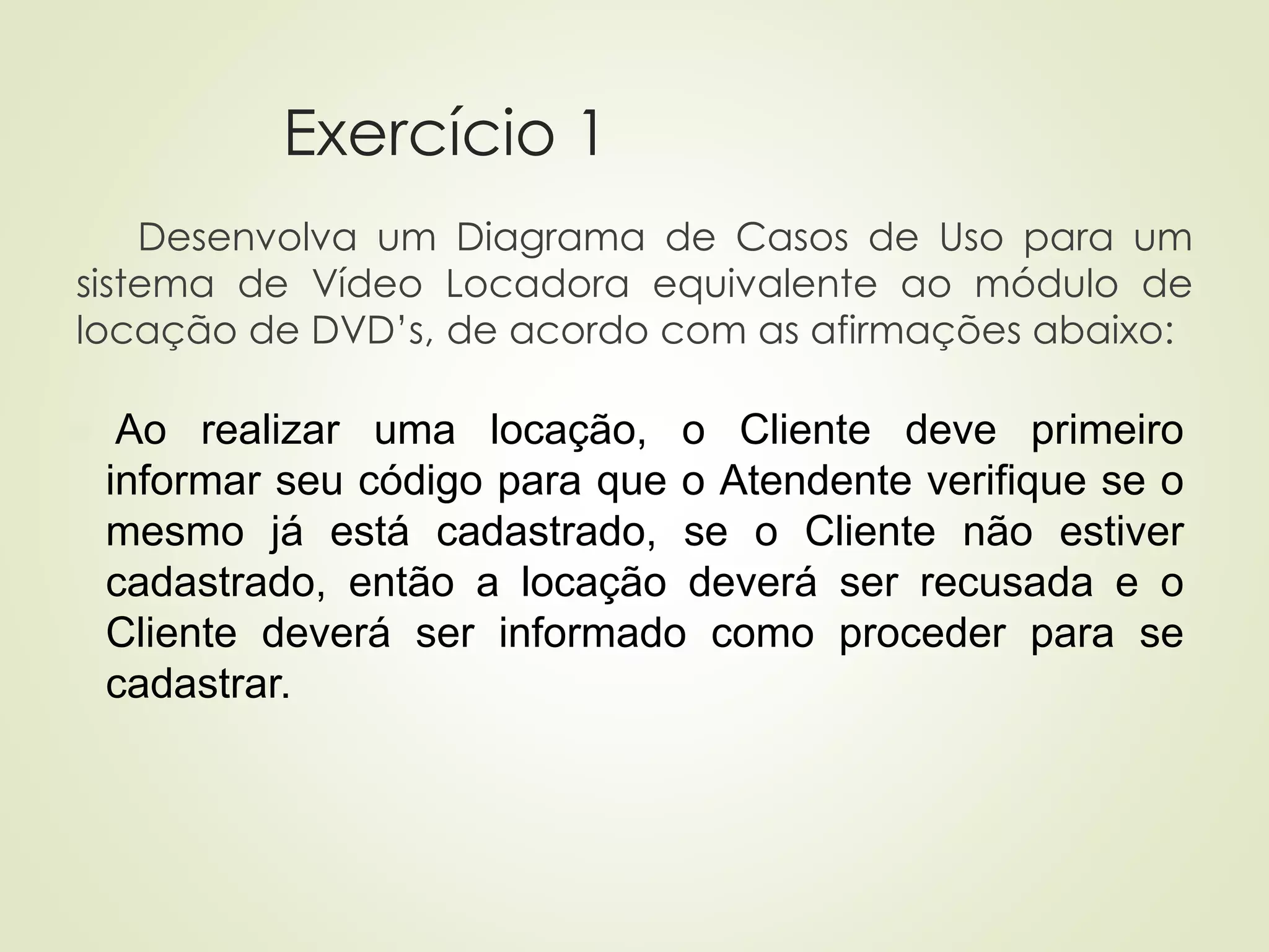 Exercício 1
Desenvolva um Diagrama de Casos de Uso para um
sistema de Vídeo Locadora equivalente ao módulo de
locação de DVD’s, de acordo com as afirmações abaixo:
◼ Ao realizar uma locação, o Cliente deve primeiro
informar seu código para que o Atendente verifique se o
mesmo já está cadastrado, se o Cliente não estiver
cadastrado, então a locação deverá ser recusada e o
Cliente deverá ser informado como proceder para se
cadastrar.
 