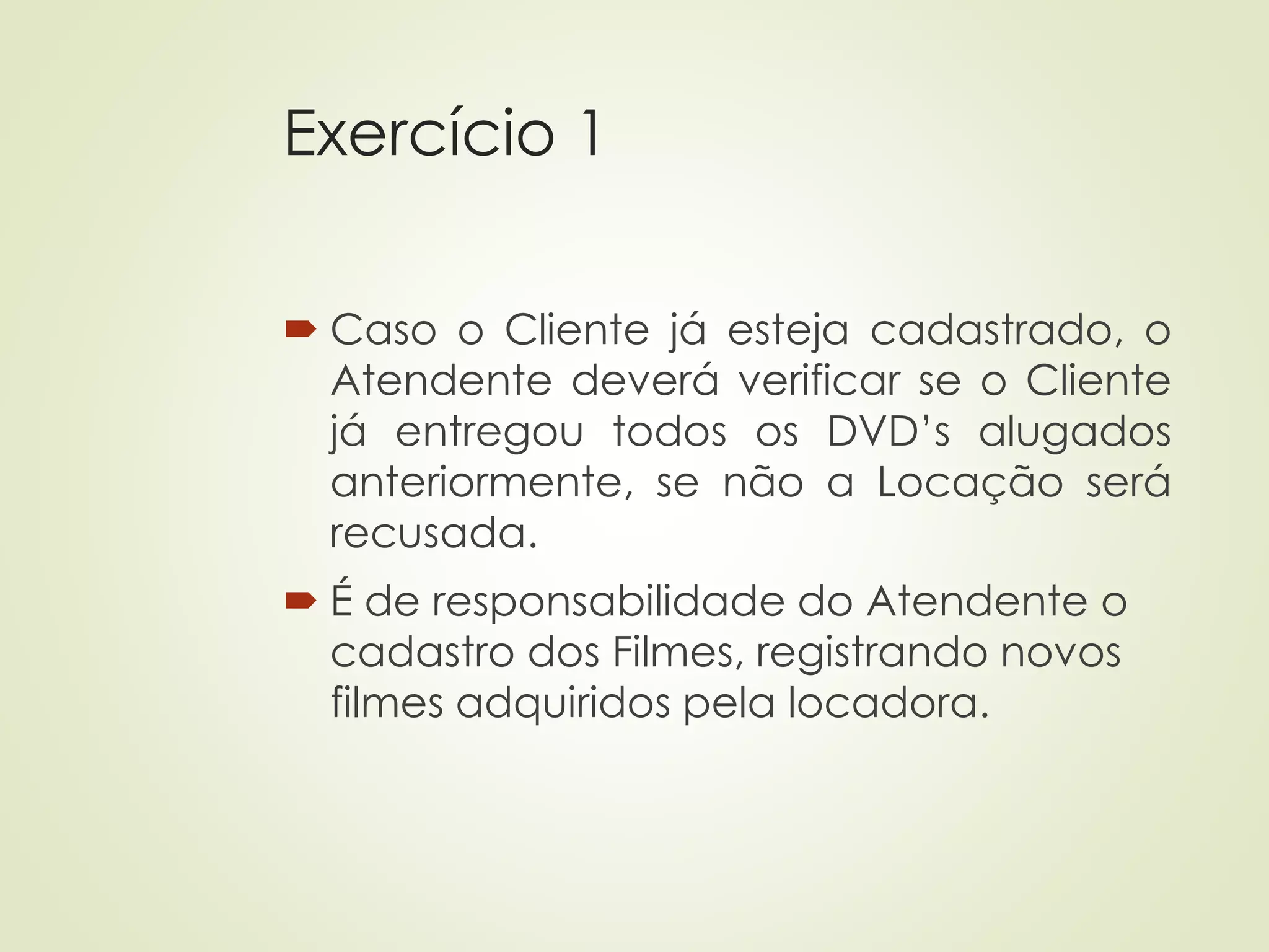 Exercício 1
 Caso o Cliente já esteja cadastrado, o
Atendente deverá verificar se o Cliente
já entregou todos os DVD’s alugados
anteriormente, se não a Locação será
recusada.
 É de responsabilidade do Atendente o
cadastro dos Filmes, registrando novos
filmes adquiridos pela locadora.
 