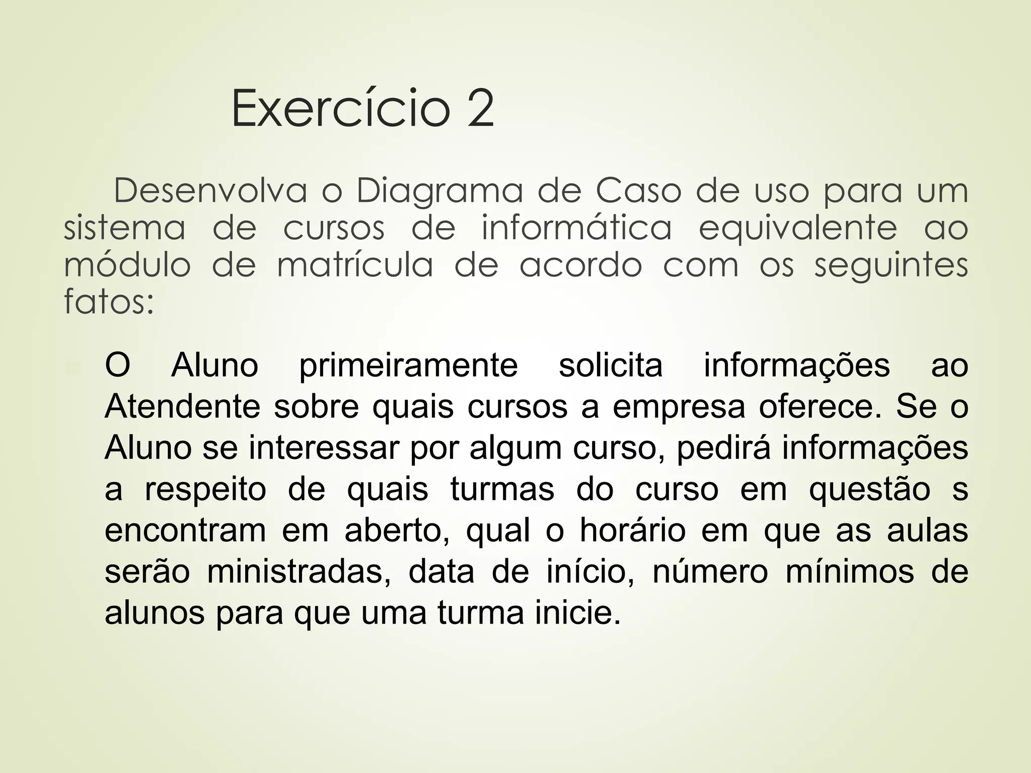 Exercício 2
Desenvolva o Diagrama de Caso de uso para um
sistema de cursos de informática equivalente ao
módulo de matrícula de acordo com os seguintes
fatos:
◼ O Aluno primeiramente solicita informações ao
Atendente sobre quais cursos a empresa oferece. Se o
Aluno se interessar por algum curso, pedirá informações
a respeito de quais turmas do curso em questão s
encontram em aberto, qual o horário em que as aulas
serão ministradas, data de início, número mínimos de
alunos para que uma turma inicie.
 