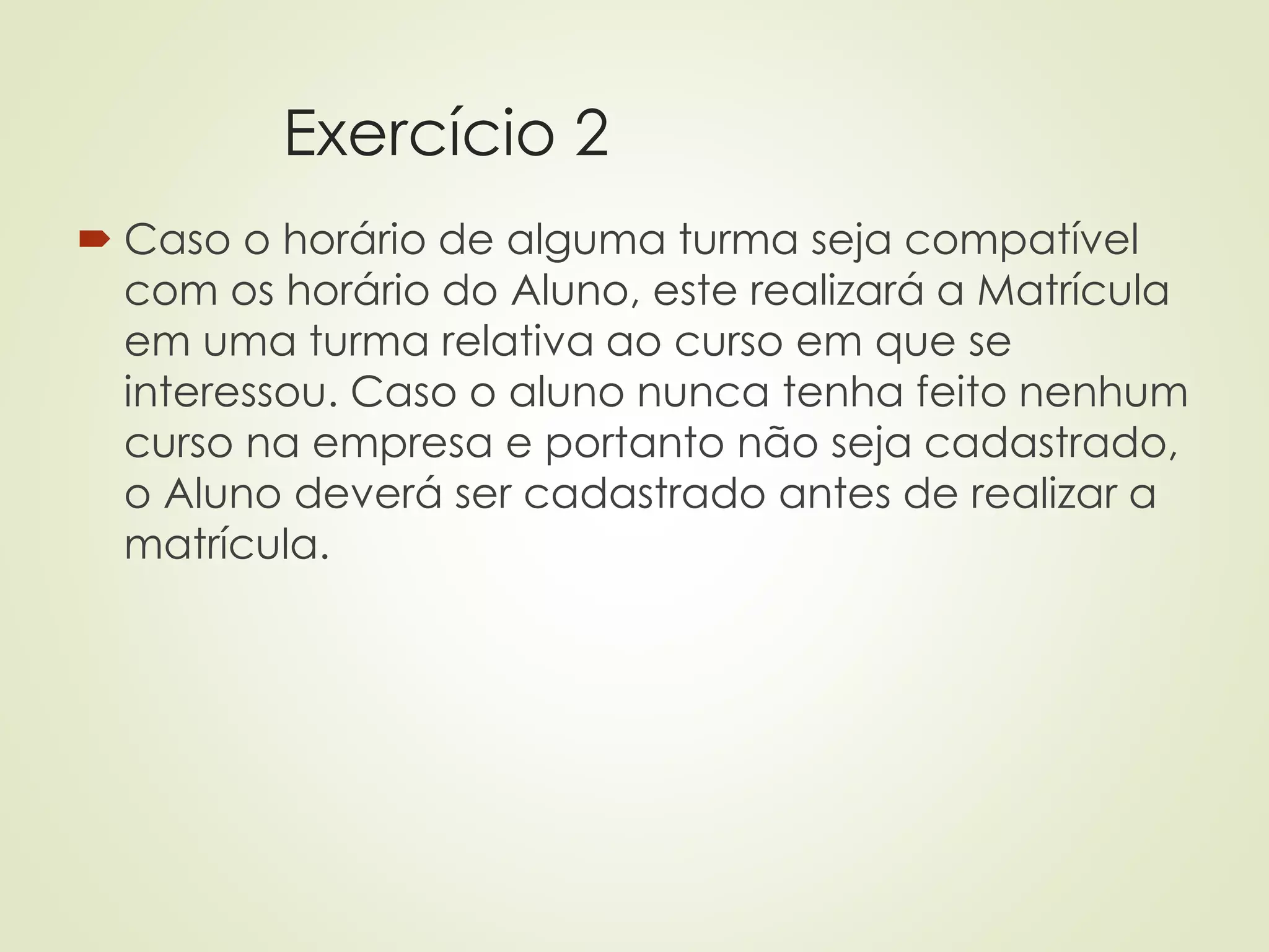 Exercício 2
 Caso o horário de alguma turma seja compatível
com os horário do Aluno, este realizará a Matrícula
em uma turma relativa ao curso em que se
interessou. Caso o aluno nunca tenha feito nenhum
curso na empresa e portanto não seja cadastrado,
o Aluno deverá ser cadastrado antes de realizar a
matrícula.
 