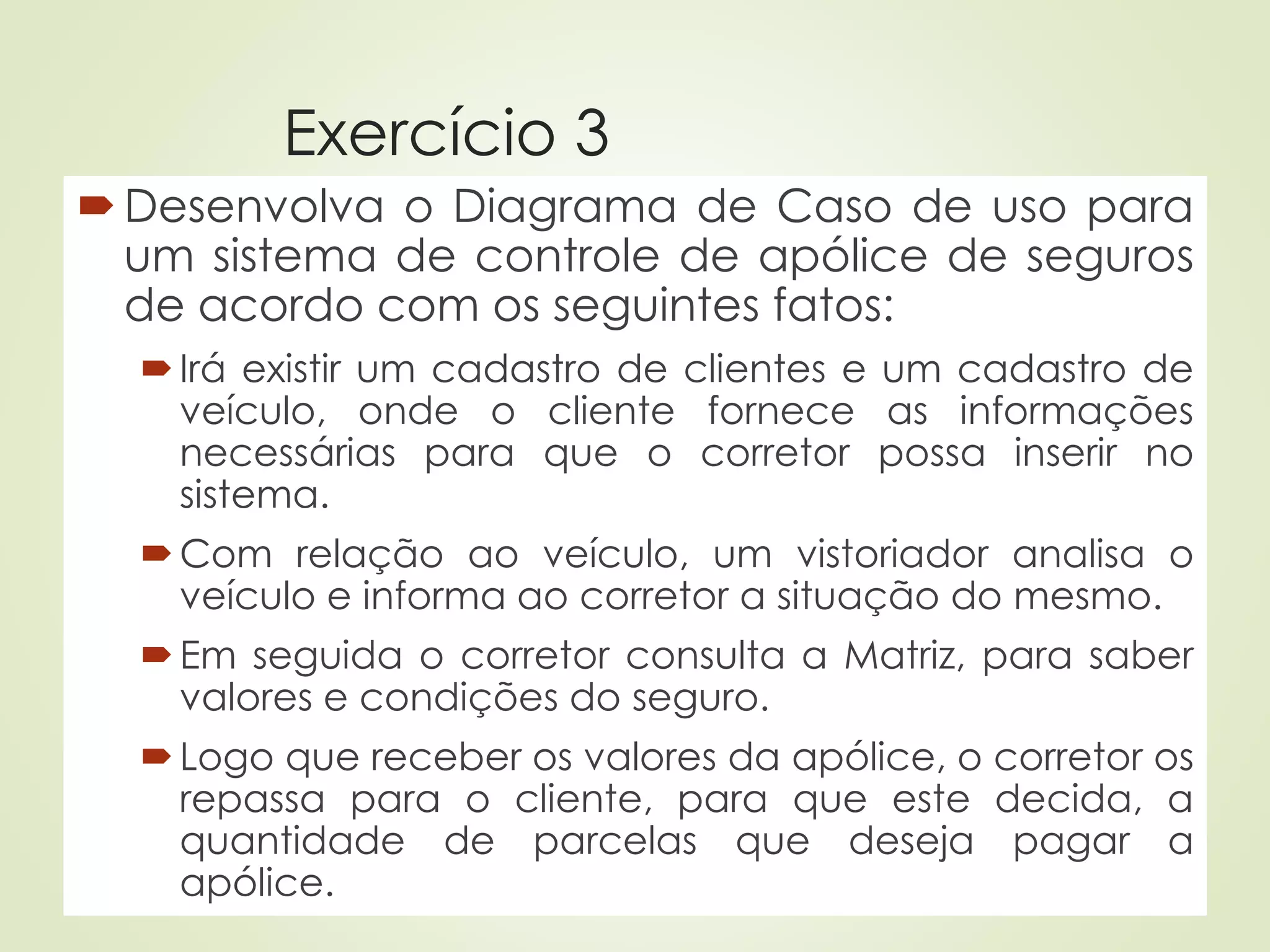 Exercício 3
Desenvolva o Diagrama de Caso de uso para
um sistema de controle de apólice de seguros
de acordo com os seguintes fatos:
Irá existir um cadastro de clientes e um cadastro de
veículo, onde o cliente fornece as informações
necessárias para que o corretor possa inserir no
sistema.
Com relação ao veículo, um vistoriador analisa o
veículo e informa ao corretor a situação do mesmo.
Em seguida o corretor consulta a Matriz, para saber
valores e condições do seguro.
Logo que receber os valores da apólice, o corretor os
repassa para o cliente, para que este decida, a
quantidade de parcelas que deseja pagar a
apólice.
 