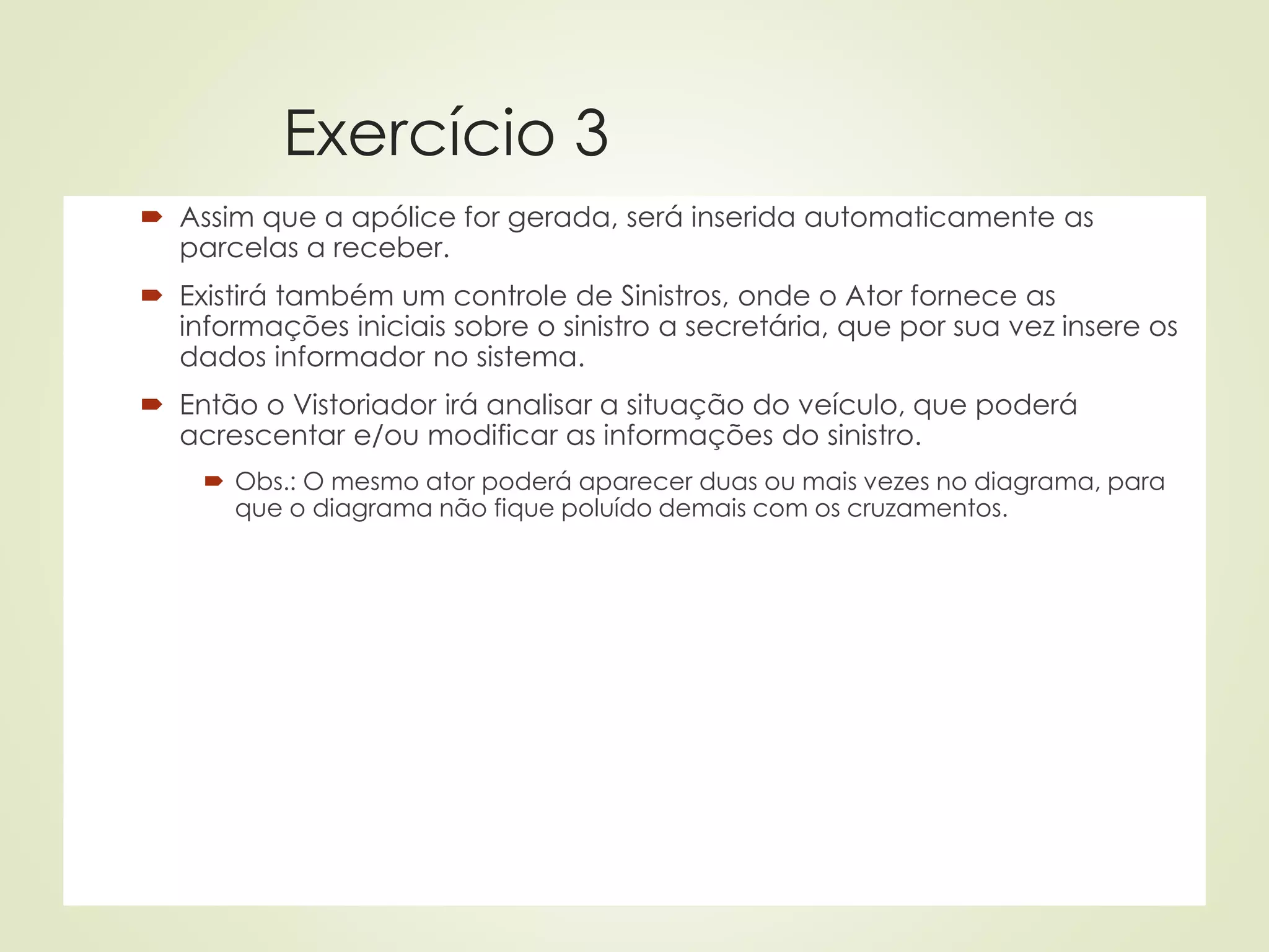 Exercício 3
 Assim que a apólice for gerada, será inserida automaticamente as
parcelas a receber.
 Existirá também um controle de Sinistros, onde o Ator fornece as
informações iniciais sobre o sinistro a secretária, que por sua vez insere os
dados informador no sistema.
 Então o Vistoriador irá analisar a situação do veículo, que poderá
acrescentar e/ou modificar as informações do sinistro.
 Obs.: O mesmo ator poderá aparecer duas ou mais vezes no diagrama, para
que o diagrama não fique poluído demais com os cruzamentos.
 