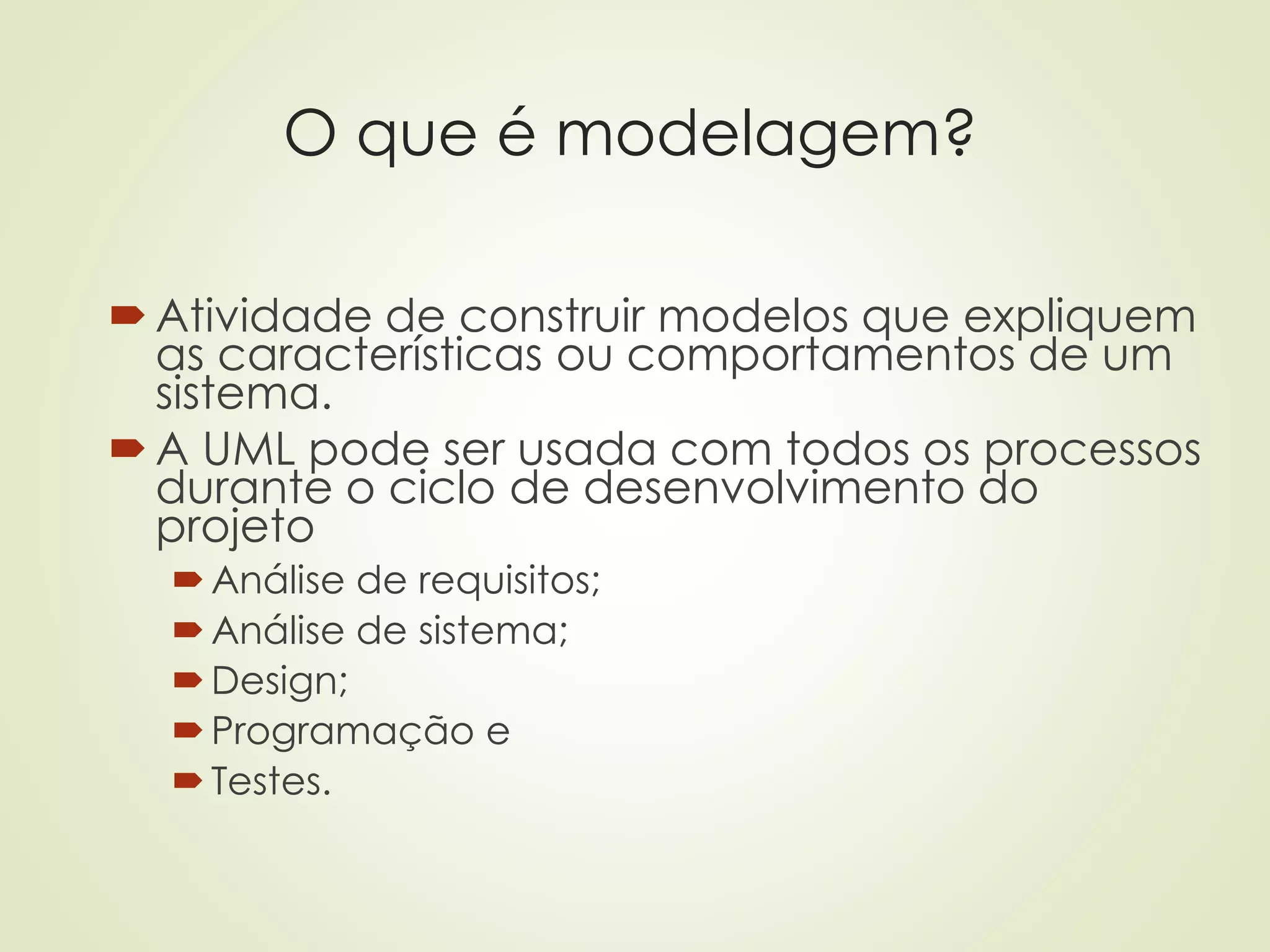 O que é modelagem?
Atividade de construir modelos que expliquem
as características ou comportamentos de um
sistema.
A UML pode ser usada com todos os processos
durante o ciclo de desenvolvimento do
projeto
Análise de requisitos;
Análise de sistema;
Design;
Programação e
Testes.
 