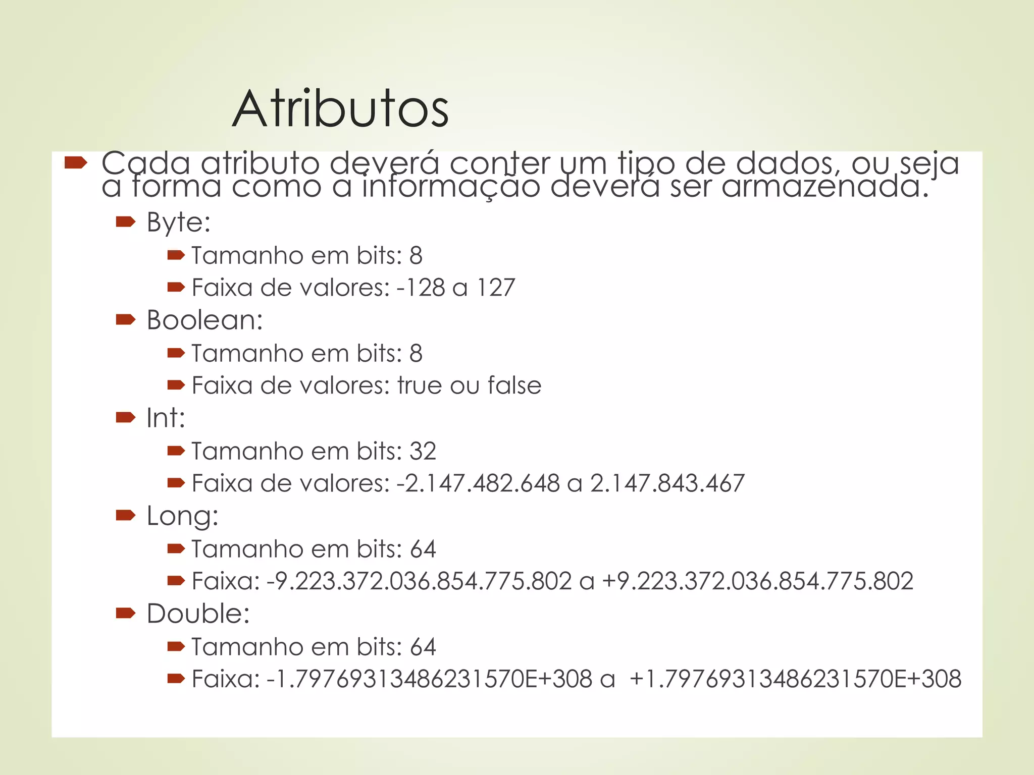 Atributos
 Cada atributo deverá conter um tipo de dados, ou seja
a forma como a informação deverá ser armazenada.
 Byte:
 Tamanho em bits: 8
 Faixa de valores: -128 a 127
 Boolean:
 Tamanho em bits: 8
 Faixa de valores: true ou false
 Int:
 Tamanho em bits: 32
 Faixa de valores: -2.147.482.648 a 2.147.843.467
 Long:
 Tamanho em bits: 64
 Faixa: -9.223.372.036.854.775.802 a +9.223.372.036.854.775.802
 Double:
 Tamanho em bits: 64
 Faixa: -1.79769313486231570E+308 a +1.79769313486231570E+308
 