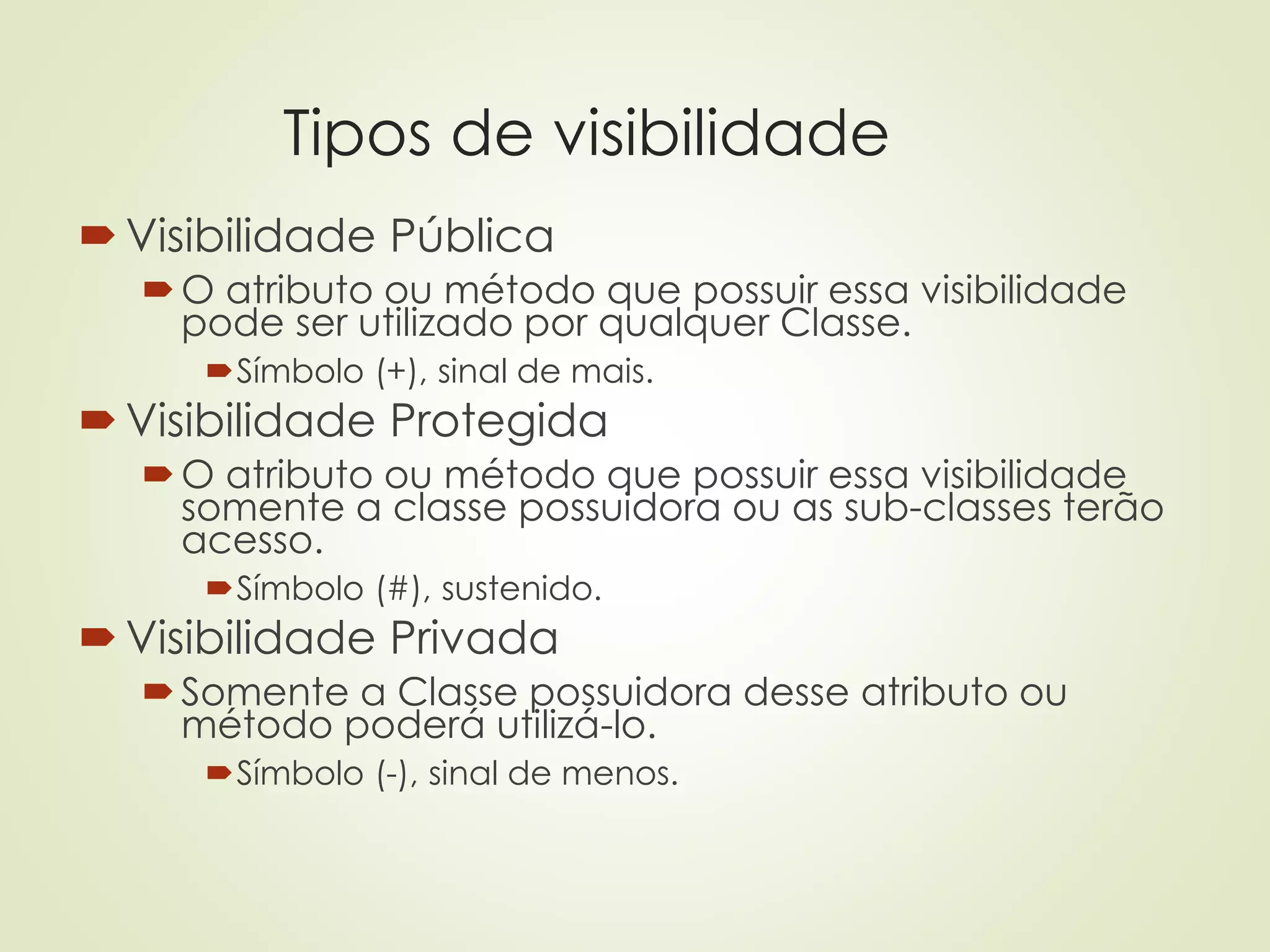 Tipos de visibilidade
Visibilidade Pública
O atributo ou método que possuir essa visibilidade
pode ser utilizado por qualquer Classe.
Símbolo (+), sinal de mais.
Visibilidade Protegida
O atributo ou método que possuir essa visibilidade
somente a classe possuidora ou as sub-classes terão
acesso.
Símbolo (#), sustenido.
Visibilidade Privada
Somente a Classe possuidora desse atributo ou
método poderá utilizá-lo.
Símbolo (-), sinal de menos.
 
