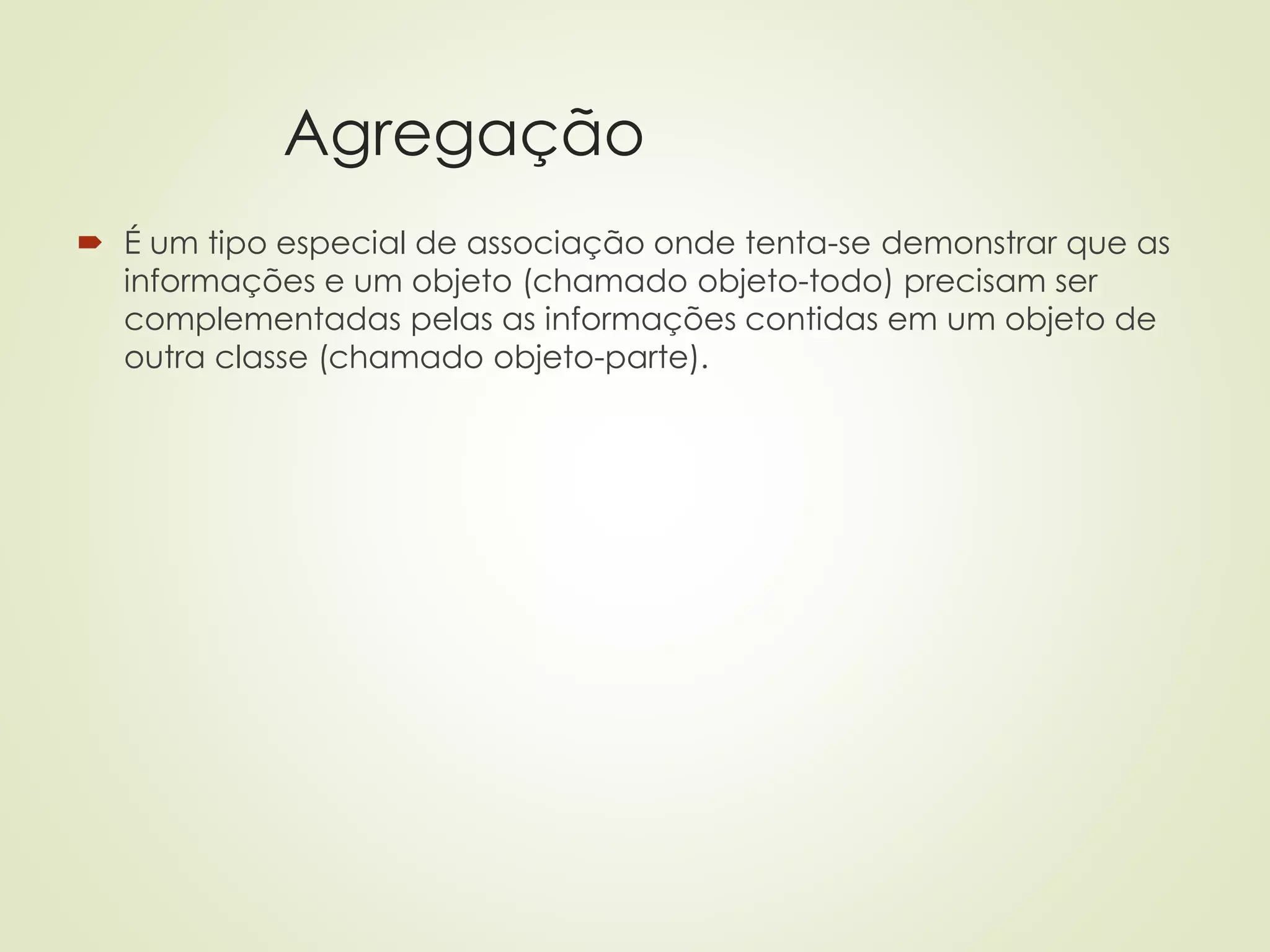 Agregação
 É um tipo especial de associação onde tenta-se demonstrar que as
informações e um objeto (chamado objeto-todo) precisam ser
complementadas pelas as informações contidas em um objeto de
outra classe (chamado objeto-parte).
 