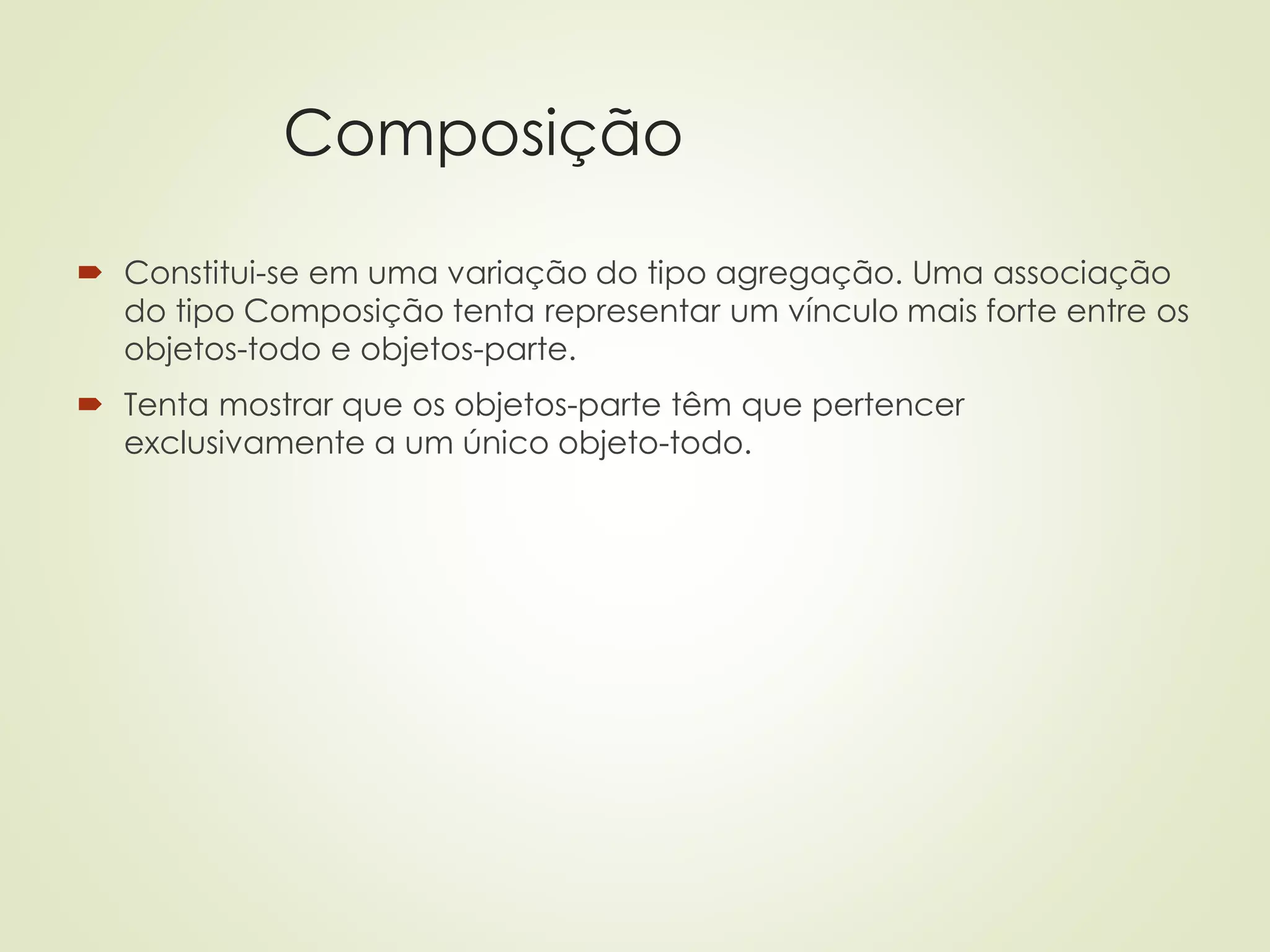 Composição
 Constitui-se em uma variação do tipo agregação. Uma associação
do tipo Composição tenta representar um vínculo mais forte entre os
objetos-todo e objetos-parte.
 Tenta mostrar que os objetos-parte têm que pertencer
exclusivamente a um único objeto-todo.
 