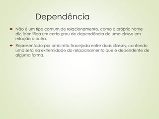 Dependência
 Não é um tipo comum de relacionamento, como o próprio nome
diz, identifica um certo grau de dependência de uma classe em
relação a outra.
 Representado por uma reta tracejada entre duas classes, contendo
uma seta na extremidade do relacionamento que é dependente de
alguma forma.
 