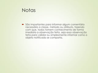 Notas
 São importantes para informar algum comentário
necessário a classe, método ou atributo, fazendo
com que, todos tomem conhecimento de forma
imediata a observação feita, seja essa observação
feita para validar ou simplesmente informar como o
objeto notificado se comporta.
 