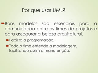 Por que usar UML?
Bons modelos são essenciais para a
comunicação entre os times de projetos e
para assegurar a beleza arquitetural.
Facilita a programação;
Todo o time entende a modelagem,
facilitando assim a manutenção.
 