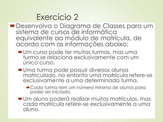 Exercício 2
Desenvolva o Diagrama de Classes para um
sistema de cursos de informática
equivalente ao módulo de matrícula, de
acordo com as informações abaixo:
Um curso pode ter muitas turmas, mas uma
turma se relaciona exclusivamente com um
único curso.
Uma turma pode possuir diversos alunos
matriculado, no entanto uma matrícula refere-se
exclusivamente a uma determinada turma.
Cada turma tem um número mínimo de alunos para
poder ser iniciada.
Um aluno poderá realizar muitas matrículas, mas
cada matrícula refere-se exclusivamente a uma
aluno.
 
