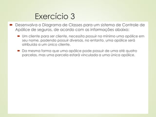 Exercício 3
 Desenvolva o Diagrama de Classes para um sistema de Controle de
Apólice de seguros, de acordo com as informações abaixo:
 Um cliente para ser cliente, necessita possuir no mínimo uma apólice em
seu nome, podendo possuir diversas, no entanto, uma apólice será
atribuída a um único cliente.
 Da mesma forma que uma apólice pode possuir de uma até quatro
parcelas, mas uma parcela estará vinculada a uma única apólice.
 