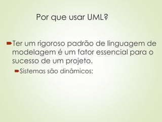Por que usar UML?
Ter um rigoroso padrão de linguagem de
modelagem é um fator essencial para o
sucesso de um projeto.
Sistemas são dinâmicos;
 