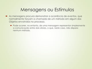 Mensagens ou Estímulos
 As mensagens procura demonstrar a ocorrência de eventos, que
normalmente forçam a chamada de um método em algum dos
Objetos envolvidos no processo.
 Pode ocorrer, no entanto, de uma mensagem representar simplesmente
a comunicação entre dois atores, o que, neste caso, não dispara
nenhum método.
 