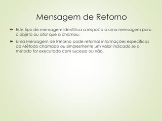 Mensagem de Retorno
 Este tipo de mensagem identifica a resposta a uma mensagem para
o objeto ou ator que a chamou.
 Uma Mensagem de Retorno pode retornar informações específicas
do Método chamado ou simplesmente um valor indicado se o
método for executado com sucesso ou não.
 