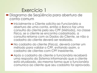 Exercício 1
Diagrama de Seqüência para abertura de
conta comum
Inicialmente o Cliente solicita ao Funcionário a
abertura de uma conta, então o Banco faz uma
consulta do cliente pelo seu CPF (Método), na classe
Física, se o cliente se encontra cadastrado, a
consulta retorna com os Dados do Cliente, se não o
cadastro do cliente deverá ser realizado.
No cadastro do cliente (Física), deverá conter um
método para validar o CPF, evitando assim, o
cadastro de clientes com CPF inexistente.
Após o cadastro do cliente o funcionário receberá
uma resposta do Sistema informando que o cliente
está atualizado, da mesma forma que o funcionário
comunica ao cliente que seu cadastro foi aprovado.
 