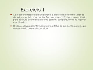 Exercício 1
 Ao receber a resposta do funcionário, o cliente deve informar valor do
depósito a ser feito e sua senha. Essa mensagem irá disparar um método
para abertura de uma nova conta comum, que por sua vez, irá registrar
esse histórico.
 O Cliente deverá ser informado sobre o status de sua conta, ou seja, que
a abertura da conta foi concluída.
 
