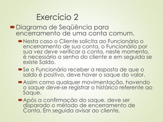 Exercício 2
Diagrama de Seqüência para
encerramento de uma conta comum.
Nesta caso o Cliente solicita ao Funcionário o
encerramento de sua conta, o Funcionário por
sua vez deve verificar a conta, neste momento,
é necessário a senha do cliente e em seguida se
existe Saldo.
Se o Funcionário receber a resposta de que o
saldo é positivo, deve haver o saque do valor.
Assim como qualquer movimentação, havendo
o saque deve-se registrar o histórico referente ao
Saque.
Após a confirmação do saque, deve ser
disparado o método de encerramento de
Conta. Em seguida avisar ao cliente.
 