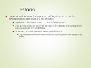 Estado
 Um estado é representado por um retângulo com os cantos
arredondados com duas ou três divisões:
 A primeira divisão armazena a descrição do estado;
 A segunda, exibe as possíveis ações ou atividades, executas por um
objeto quando em um Estado.
 A Terceira, com as possíveis transações internas.
 Algumas ferramentas armazenam essas informações dentro da segunda
parte.
 