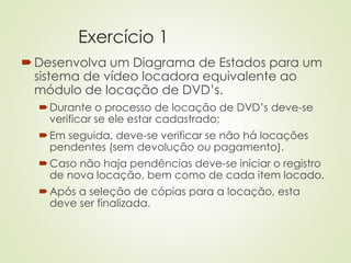 Exercício 1
Desenvolva um Diagrama de Estados para um
sistema de vídeo locadora equivalente ao
módulo de locação de DVD’s.
Durante o processo de locação de DVD’s deve-se
verificar se ele estar cadastrado;
Em seguida, deve-se verificar se não há locações
pendentes (sem devolução ou pagamento).
Caso não haja pendências deve-se iniciar o registro
de nova locação, bem como de cada item locado.
Após a seleção de cópias para a locação, esta
deve ser finalizada.
 