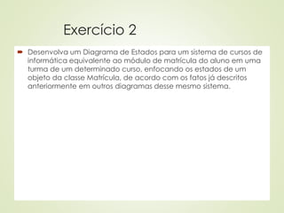 Exercício 2
 Desenvolva um Diagrama de Estados para um sistema de cursos de
informática equivalente ao módulo de matrícula do aluno em uma
turma de um determinado curso, enfocando os estados de um
objeto da classe Matrícula, de acordo com os fatos já descritos
anteriormente em outros diagramas desse mesmo sistema.
 