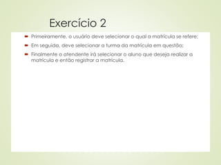 Exercício 2
 Primeiramente, o usuário deve selecionar o qual a matrícula se refere;
 Em seguida, deve selecionar a turma da matrícula em questão;
 Finalmente o atendente irá selecionar o aluno que deseja realizar a
matrícula e então registrar a matrícula.
 