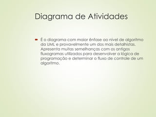 Diagrama de Atividades
 É o diagrama com maior ênfase ao nível de algoritmo
da UML e provavelmente um dos mais detalhistas.
Apresenta muitas semelhanças com os antigos
fluxogramas utilizados para desenvolver a lógica de
programação e determinar o fluxo de controle de um
algoritmo.
 
