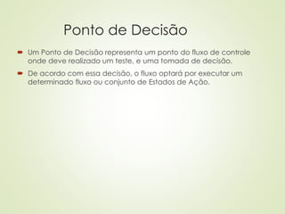 Ponto de Decisão
 Um Ponto de Decisão representa um ponto do fluxo de controle
onde deve realizado um teste, e uma tomada de decisão.
 De acordo com essa decisão, o fluxo optará por executar um
determinado fluxo ou conjunto de Estados de Ação.
 