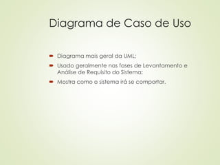 Diagrama de Caso de Uso
 Diagrama mais geral da UML;
 Usado geralmente nas fases de Levantamento e
Análise de Requisito do Sistema;
 Mostra como o sistema irá se comportar.
 