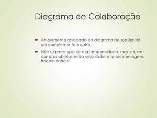 Diagrama de Colaboração
 Amplamente associado ao diagrama de seqüência,
um complementa o outro.
 Não se preocupa com a temporalidade, mas sim, em
como os objetos estão vinculados e quais mensagens
trocam entre si.
 