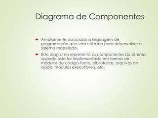 Diagrama de Componentes
 Amplamente associado a linguagem de
programação que será utilizada para desenvolver o
sistema modelado.
 Este diagrama representa os componentes do sistema
quando este for implementado em termos de
módulos de código-fonte, bibliotecas, arquivos de
ajuda, módulos executáveis, etc.
 