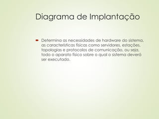 Diagrama de Implantação
 Determina as necessidades de hardware do sistema,
as características físicas como servidores, estações,
topologias e protocolos de comunicação, ou seja,
todo o aparato físico sobre o qual o sistema deverá
ser executado.
 