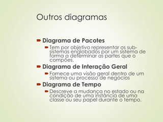 Outros diagramas
Diagrama de Pacotes
Tem por objetivo representar os sub-
sistemas englobados por um sistema de
forma a determinar as partes que o
compões.
Diagrama de Interação Geral
Fornece uma visão geral dentro de um
sistema ou processo de negócios
Diagrama de Tempo
Descreve a mudança no estado ou na
condição de uma instância de uma
classe ou seu papel durante o tempo.
 