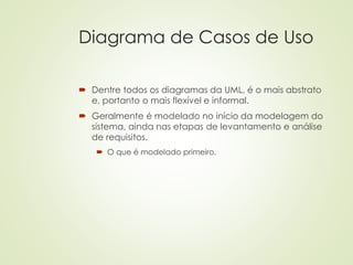 Diagrama de Casos de Uso
 Dentre todos os diagramas da UML, é o mais abstrato
e, portanto o mais flexível e informal.
 Geralmente é modelado no início da modelagem do
sistema, ainda nas etapas de levantamento e análise
de requisitos.
 O que é modelado primeiro.
 