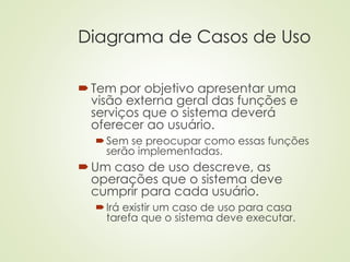Diagrama de Casos de Uso
Tem por objetivo apresentar uma
visão externa geral das funções e
serviços que o sistema deverá
oferecer ao usuário.
Sem se preocupar como essas funções
serão implementadas.
Um caso de uso descreve, as
operações que o sistema deve
cumprir para cada usuário.
Irá existir um caso de uso para casa
tarefa que o sistema deve executar.
 