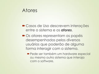 Atores
Casos de Uso descrevem interações
entre o sistema e os atores.
Os atores representam os papéis
desempenhados pelos diversos
usuários que poderão de alguma
forma interagir com o sistema.
Pede ser também um hardware especial
ou mesmo outro sistema que interaja
com o software.
 