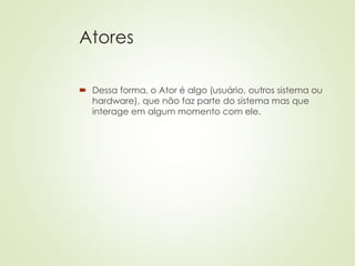 Atores
 Dessa forma, o Ator é algo (usuário, outros sistema ou
hardware), que não faz parte do sistema mas que
interage em algum momento com ele.
 