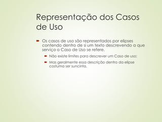 Representação dos Casos
de Uso
 Os casos de uso são representados por elipses
contendo dentro de si um texto descrevendo a que
serviço o Caso de Uso se refere.
 Não existe limites para descrever um Caso de uso;
 Mas geralmente essa descrição dentro da elipse
costuma ser suncinta.
 
