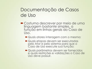 Documentação de Casos
de Uso
Costuma descrever por meio de uma
linguagem bastante simples, a
função em linhas gerais do Caso de
Uso.
Quais atores interagem com o mesmo;
Quais etapas devem ser executadas
pelo Ator e pelo sistema para que o
Caso de Uso execute sua função;
Quais parâmetros devem ser fornecidos
e quais restrições e validações o Caso de
Uso deve possuir.
 