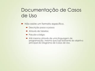 Documentação de Casos
de Uso
 Não existe um formato específico.
 Descrição passo a passo;
 Através de tabelas;
 Pseudo-código;
 Até mesmo através de uma linguagem de
programação, mesmo que fuja bastante do objetivo
principal do Diagrama de Casos de Uso.
 