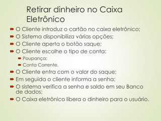 Retirar dinheiro no Caixa
Eletrônico
 O Cliente introduz o cartão no caixa eletrônico;
 O Sistema disponibiliza várias opções;
 O Cliente aperta o botão saque;
 O Cliente escolhe o tipo de conta:
 Poupança;
 Conta Corrente.
 O Cliente entra com o valor do saque;
 Em seguida o cliente informa a senha;
 O sistema verifica a senha e saldo em seu Banco
de dados;
 O Caixa eletrônico libera o dinheiro para o usuário.
 